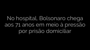 ​No hospital, Bolsonaro chega aos 71 anos em meio à pressão por prisão domiciliar 